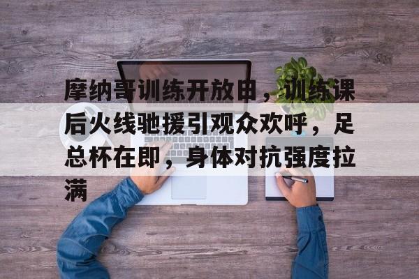 关于摩纳哥训练开放日，训练课后火线驰援引观众欢呼，足总杯在即，身体对抗强度拉满的信息-爱游戏用户专属