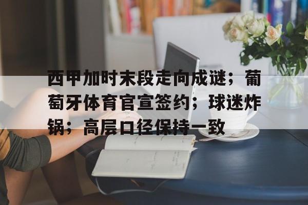  西甲加时末段走向成谜；葡萄牙体育官宣签约；球迷炸锅；高层口径保持一致-爱游戏用户专属