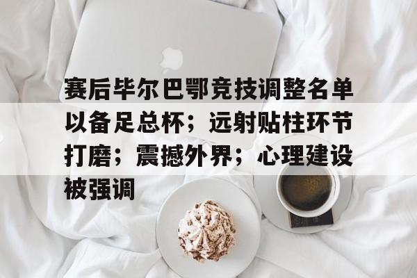 包含赛后毕尔巴鄂竞技调整名单以备足总杯；远射贴柱环节打磨；震撼外界；心理建设被强调的词条-爱游戏官方入口