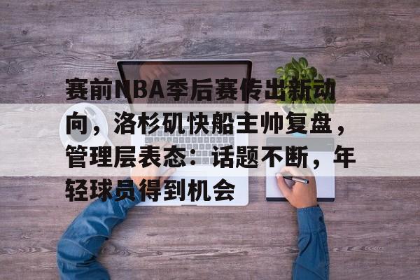 赛前NBA季后赛传出新动向，洛杉矶快船主帅复盘，管理层表态：话题不断，年轻球员得到机会的简单介绍-爱游戏