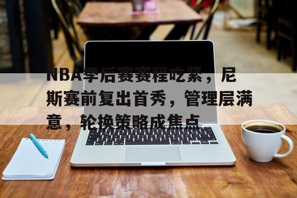 关于NBA季后赛赛程吃紧，尼斯赛前复出首秀，管理层满意，轮换策略成焦点的信息-爱游戏智能体验